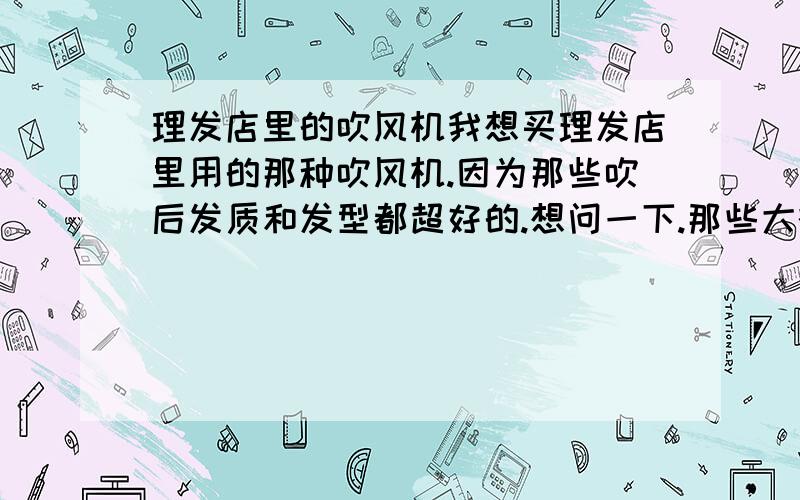 理发店里的吹风机我想买理发店里用的那种吹风机.因为那些吹后发质和发型都超好的.想问一下.那些大概是什么瓦数的.?是不是比较大台的就是那种可以吹出漂亮发型的吹风机.还有假如天天