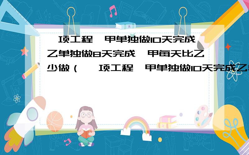 一项工程,甲单独做10天完成乙单独做8天完成,甲每天比乙少做（ 一项工程,甲单独做10天完成乙单独做8天完成,甲每天比乙少做百分之几?答的好的有分!