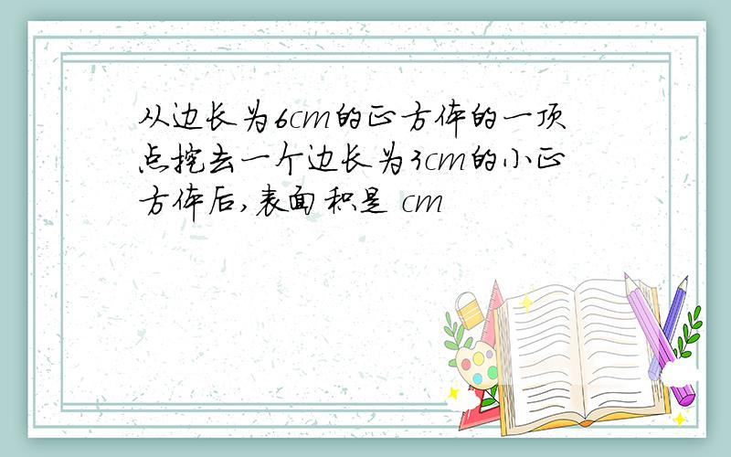 从边长为6cm的正方体的一顶点挖去一个边长为3cm的小正方体后,表面积是 cm