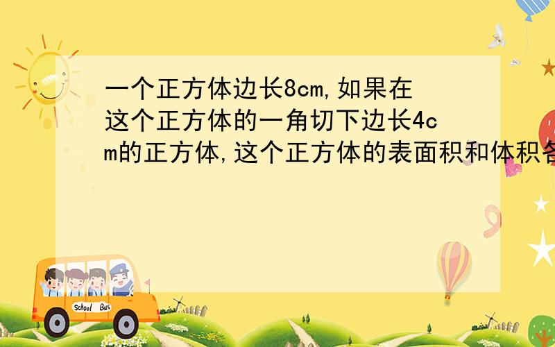 一个正方体边长8cm,如果在这个正方体的一角切下边长4cm的正方体,这个正方体的表面积和体积各是多少?切下之后多出3个4cm的正方形