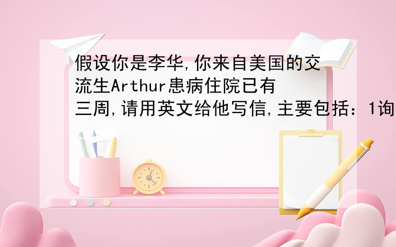 假设你是李华,你来自美国的交流生Arthur患病住院已有三周,请用英文给他写信,主要包括：1询问病情,表示关切.2介绍班级近期活动,学习等情况3表达祝愿.词数100左右,求救～