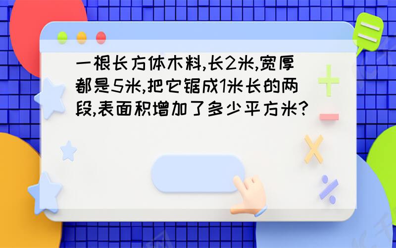 一根长方体木料,长2米,宽厚都是5米,把它锯成1米长的两段,表面积增加了多少平方米?