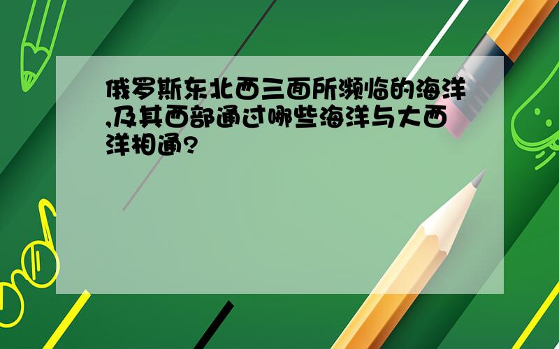 俄罗斯东北西三面所濒临的海洋,及其西部通过哪些海洋与大西洋相通?