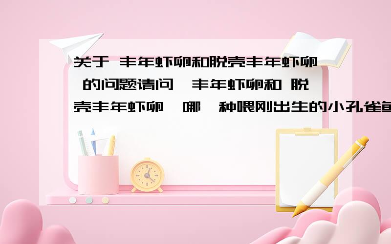 关于 丰年虾卵和脱壳丰年虾卵 的问题请问,丰年虾卵和 脱壳丰年虾卵  哪一种喂刚出生的小孔雀鱼比较好? 当开口鱼食 用这个喂会不会让小鱼感染一些细菌或者病之类的?  丰年虾卵好孵化吗?