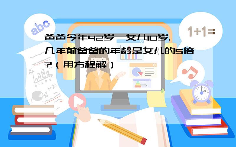 爸爸今年42岁,女儿10岁.几年前爸爸的年龄是女儿的5倍?（用方程解）