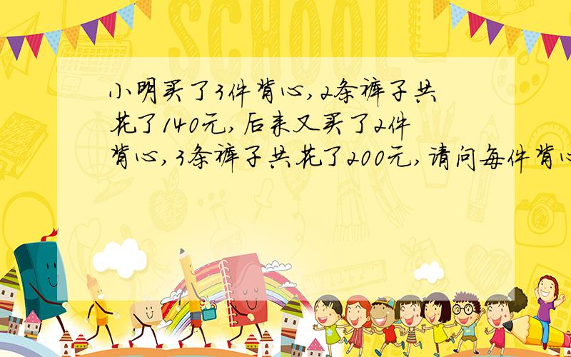 小明买了3件背心,2条裤子共花了140元,后来又买了2件背心,3条裤子共花了200元,请问每件背心多少元,每条裤子多少元,