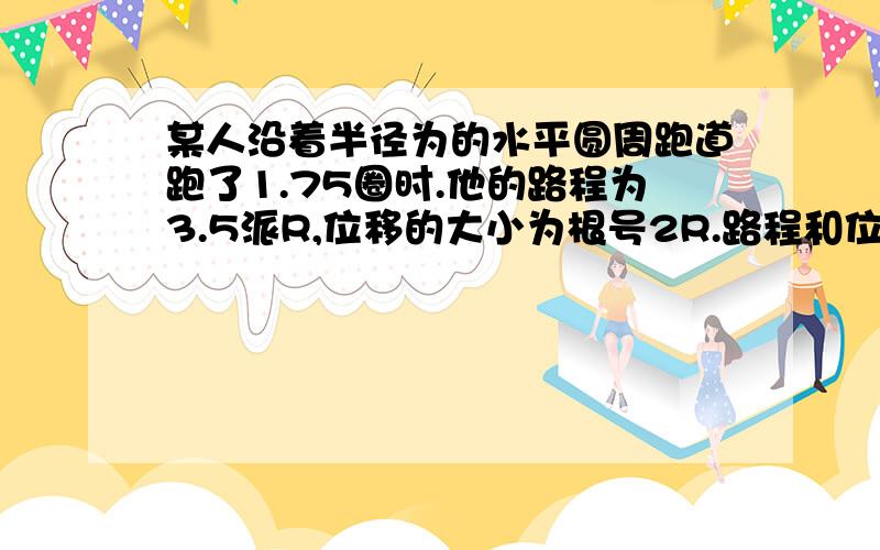 某人沿着半径为的水平圆周跑道跑了1.75圈时.他的路程为3.5派R,位移的大小为根号2R.路程和位移分别是...某人沿着半径为的水平圆周跑道跑了1.75圈时.他的路程为3.5派R,位移的大小为根号2R.路