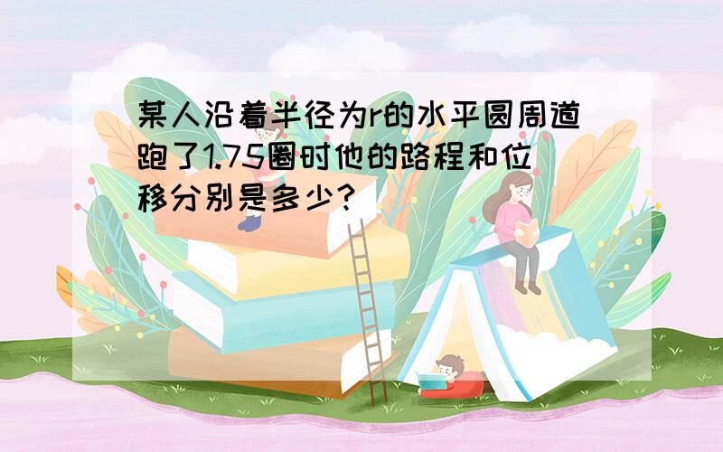 某人沿着半径为r的水平圆周道跑了1.75圈时他的路程和位移分别是多少?