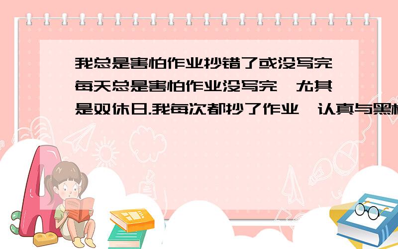 我总是害怕作业抄错了或没写完每天总是害怕作业没写完,尤其是双休日.我每次都抄了作业,认真与黑板上的对过,但总是有心理压力,感觉就是没写完.然后多写了好多作业,怎么办啊 如果作业