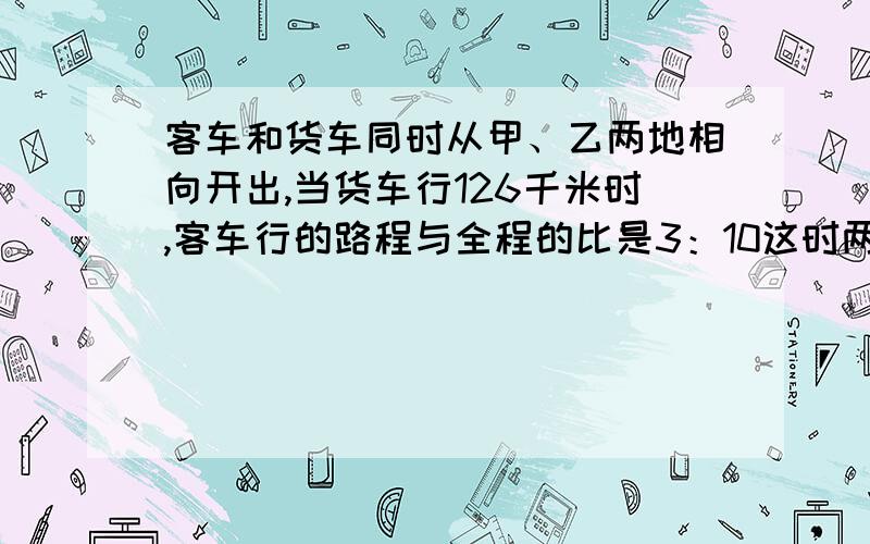 客车和货车同时从甲、乙两地相向开出,当货车行126千米时,客车行的路程与全程的比是3：10这时两车行驶的路程之和与剩下的路程相等,甲、乙两地相距多少千米?