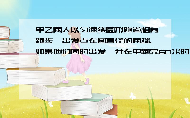 甲乙两人以匀速绕圆形跑道相向跑步,出发点在圆直径的两端.如果他们同时出发,并在甲跑完60米时第一次相遇,乙跑完一圈还差80米时两人第二次相遇,求跑道的长是多少米?要写原因