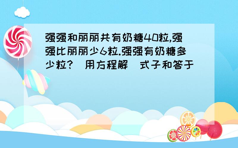 强强和丽丽共有奶糖40粒,强强比丽丽少6粒.强强有奶糖多少粒?（用方程解）式子和答于