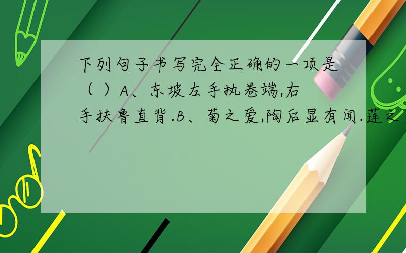 下列句子书写完全正确的一项是（ ）A、东坡左手执卷端,右手扶鲁直背.B、菊之爱,陶后显有闻.莲之爱,同予者何人?C、予独爱莲之出淤泥而不染,濯清涟而不妖.D、南阳刘子骥,高尚士也,闻之,欣