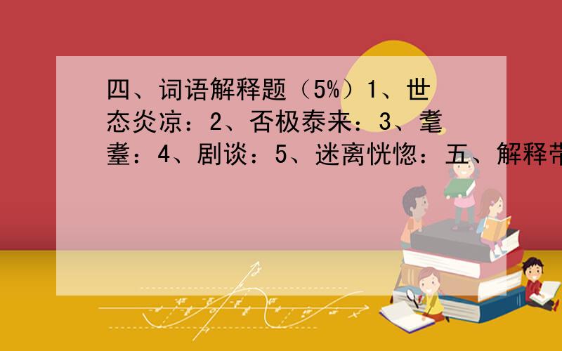 四、词语解释题（5%）1、世态炎凉：2、否极泰来：3、耄耋：4、剧谈：5、迷离恍惚：五、解释带点的字词（5%）1、举直错诸枉2、不仁者远矣3、巡因一见问姓名.4、以此诟远.5、然尚恨有缺者