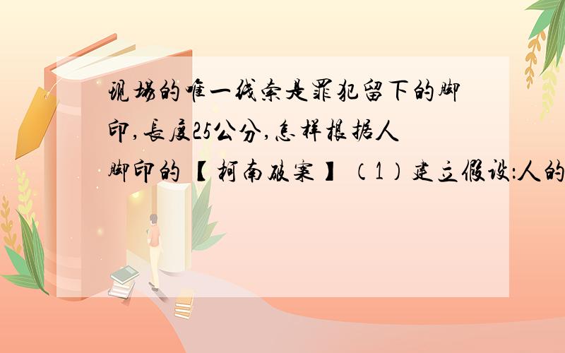 现场的唯一线索是罪犯留下的脚印,长度25公分,怎样根据人脚印的 【柯南破案】 （1）建立假设：人的脚印长图：性别 脚印的长度 身高 脚印长度与身高的比例男 24厘米 171厘米 1：7.125男 男男