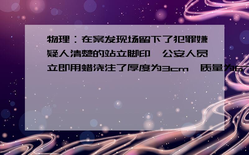 物理：在案发现场留下了犯罪嫌疑人清楚的站立脚印,公安人员立即用蜡浇注了厚度为3cm,质量为675g,如要得到这样的脚印所需压强为1.5乘以10的4次方Pa,犯罪嫌疑人的体重为多少（蜡的密度为0.