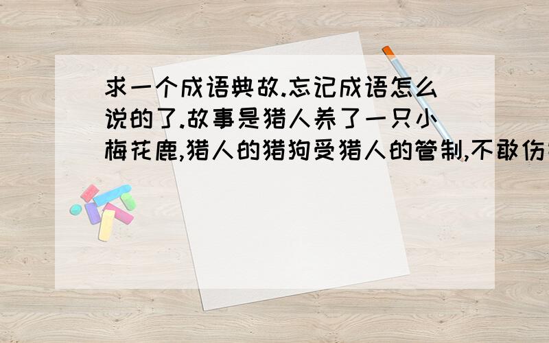 求一个成语典故.忘记成语怎么说的了.故事是猎人养了一只小梅花鹿,猎人的猎狗受猎人的管制,不敢伤害小鹿.每天,小鹿都和猎狗一起玩.后来有一次,小鹿一个人玩的时候,看到了其它猎狗,兴高