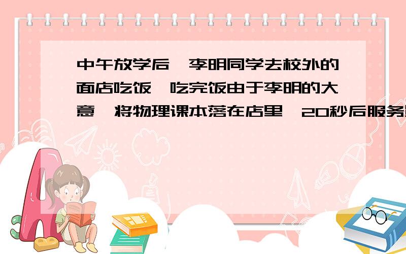 中午放学后,李明同学去校外的面店吃饭,吃完饭由于李明的大意,将物理课本落在店里,20秒后服务员发现,跑着将书还给李明.李明步行的速度为3.6km\h,服务员跑步的速度为3m\s,则服务员多久能追