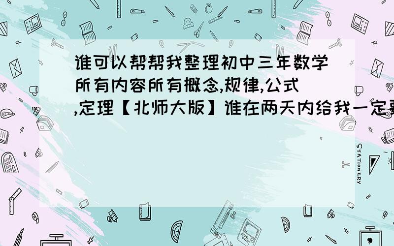 谁可以帮帮我整理初中三年数学所有内容所有概念,规律,公式,定理【北师大版】谁在两天内给我一定要北师大版现在书店里这类书都还没上架我的课本也全扔了要不然我也不会来这求助