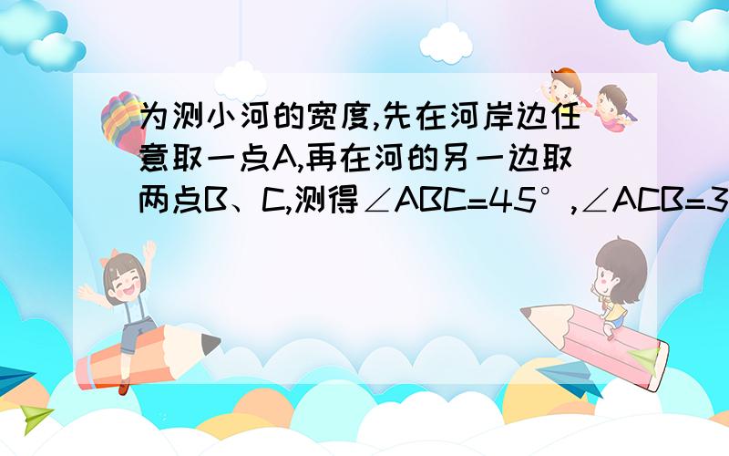 为测小河的宽度,先在河岸边任意取一点A,再在河的另一边取两点B、C,测得∠ABC=45°,∠ACB=30°,量得BC为20米 （1）求小河的宽度,结果可保留根号