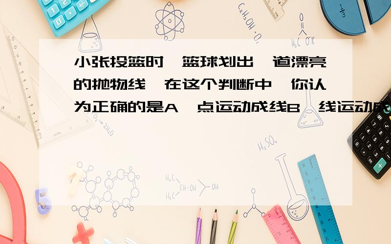 小张投篮时,篮球划出一道漂亮的抛物线,在这个判断中,你认为正确的是A、点运动成线B、线运动成面C、面运动成体D、线与线相交得到点