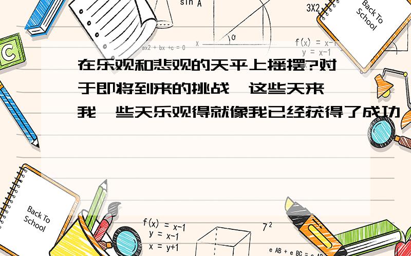 在乐观和悲观的天平上摇摆?对于即将到来的挑战,这些天来,我一些天乐观得就像我已经获得了成功,一些天悲观得感觉无路可走!就是在极端乐观和极端悲观中摇摆,这种感觉很不好,怎么办呢?