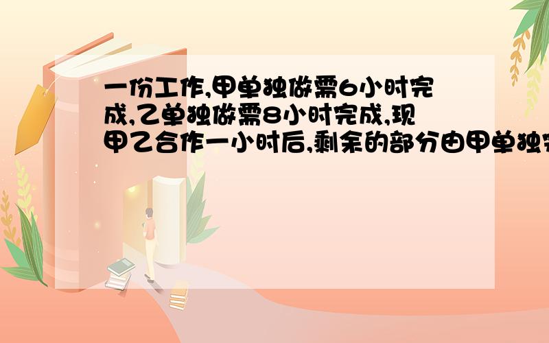 一份工作,甲单独做需6小时完成,乙单独做需8小时完成,现甲乙合作一小时后,剩余的部分由甲单独完成问甲还需多少小时完成?用一元一次方程解【要详细