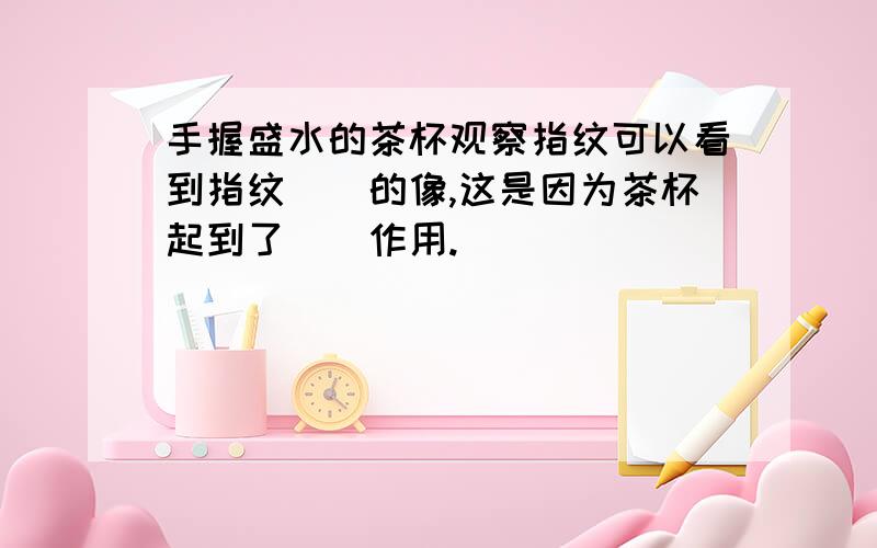 手握盛水的茶杯观察指纹可以看到指纹（）的像,这是因为茶杯起到了（）作用.