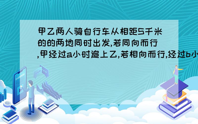 甲乙两人骑自行车从相距S千米的的两地同时出发,若同向而行,甲经过a小时追上乙,若相向而行,经过b小时2相遇,设甲速为X千米每小时,乙速为y千米每小时,则X÷y=多少刚刚那个是2人相遇