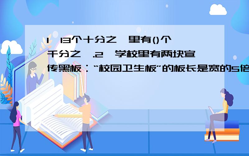 1、13个十分之一里有()个千分之一.2、学校里有两块宣传黑板：“校园卫生板”的板长是宽的5倍,周长是宽的5倍,周长是72厘米；“校园通知板”的长是96厘米,那一块面积大?大多少?