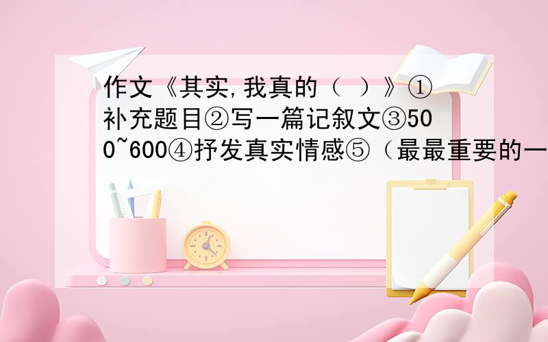 作文《其实,我真的（ ）》①补充题目②写一篇记叙文③500~600④抒发真实情感⑤（最最重要的一点）求各位高手来帮帮我,只有一天时间呀