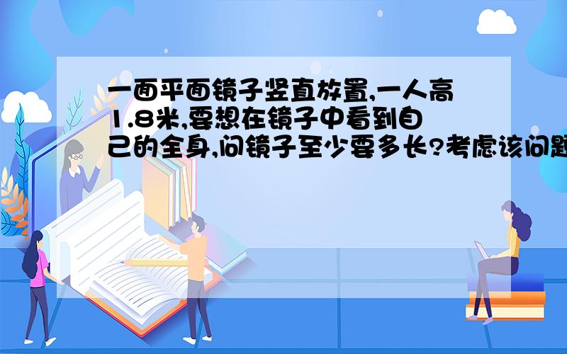 一面平面镜子竖直放置,一人高1.8米,要想在镜子中看到自己的全身,问镜子至少要多长?考虑该问题与人的身高或人与镜子的距离是否有关.最好写出具体步骤或具体的思考过程。