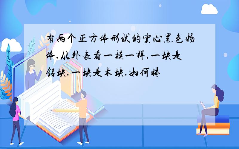 有两个正方体形状的实心黑色物体,从外表看一模一样,一块是铝块,一块是木块,如何将