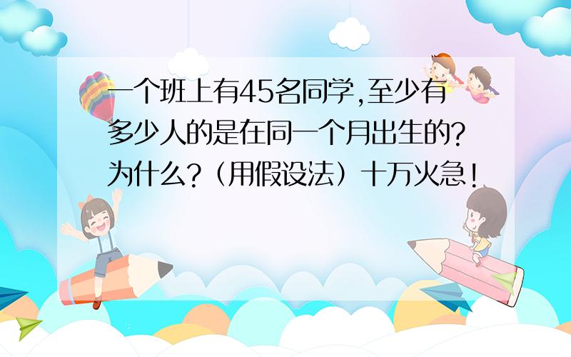 一个班上有45名同学,至少有多少人的是在同一个月出生的?为什么?（用假设法）十万火急!