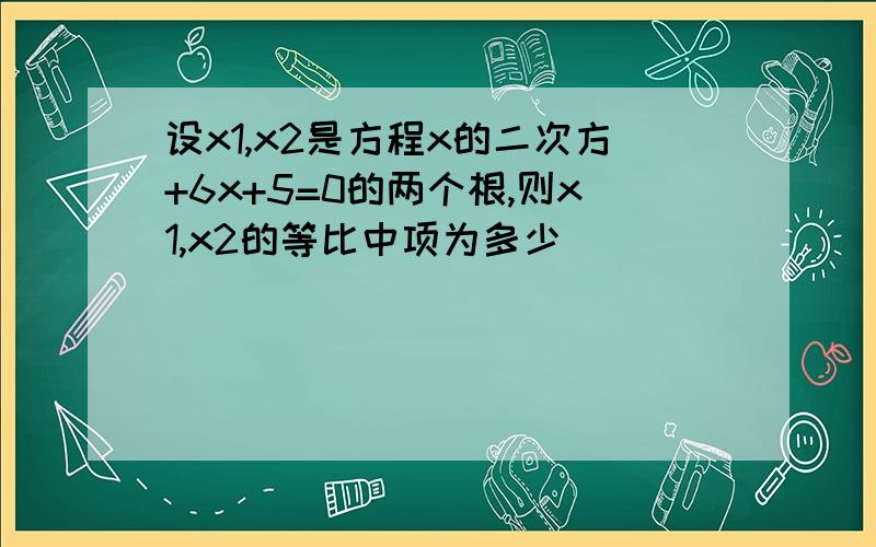 设x1,x2是方程x的二次方+6x+5=0的两个根,则x1,x2的等比中项为多少