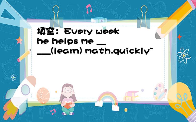 填空：Every week he helps me _____(learn) math.quickly~