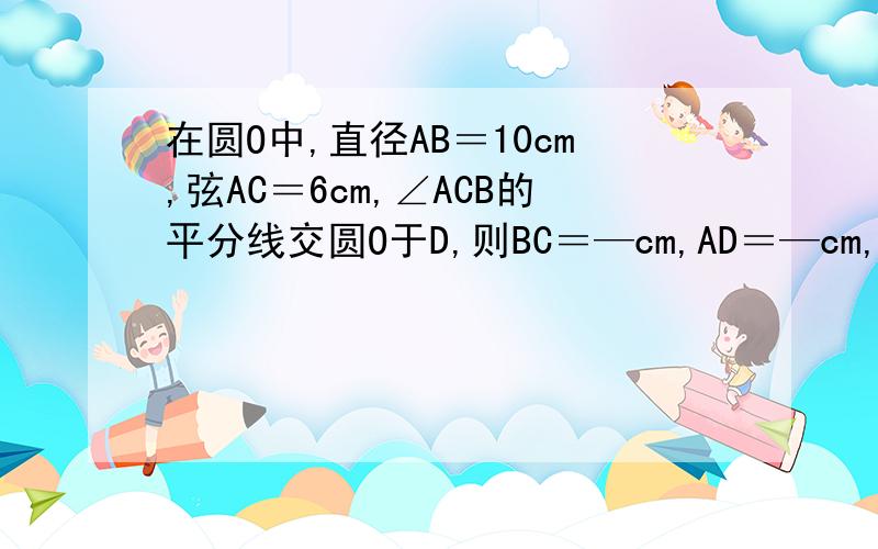 在圆O中,直径AB＝10cm,弦AC＝6cm,∠ACB的平分线交圆O于D,则BC＝—cm,AD＝—cm,BD＝—cm