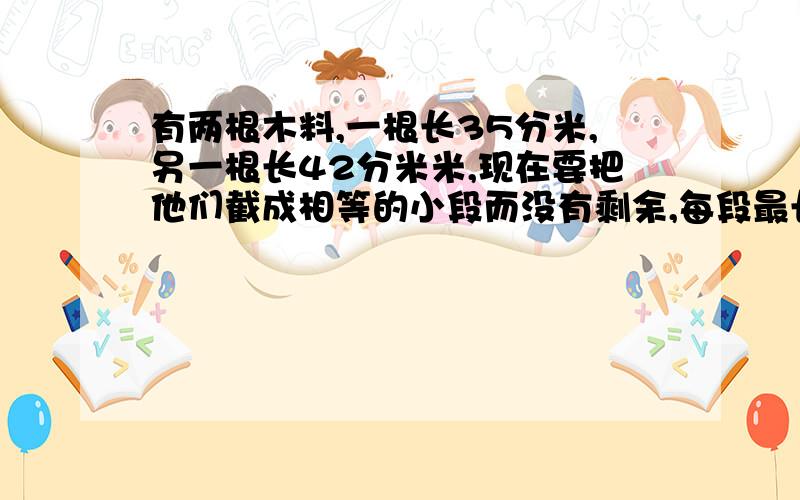 有两根木料,一根长35分米,另一根长42分米米,现在要把他们截成相等的小段而没有剩余,每段最长分别是多少共截多少段?