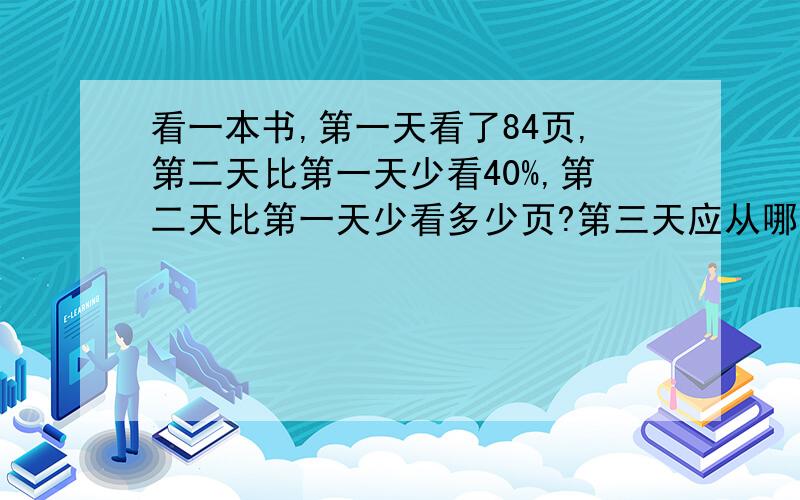 看一本书,第一天看了84页,第二天比第一天少看40%,第二天比第一天少看多少页?第三天应从哪一页看?算式!解题过程!跑龙套的不要!5分钟内要答案,好的正确的追加10分!