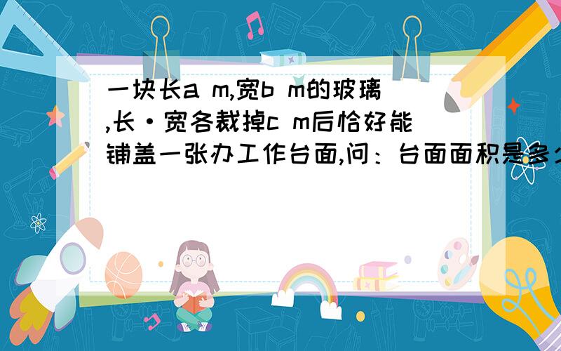 一块长a m,宽b m的玻璃,长·宽各裁掉c m后恰好能铺盖一张办工作台面,问：台面面积是多少