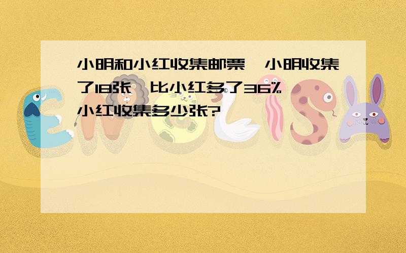 小明和小红收集邮票,小明收集了18张,比小红多了36%,小红收集多少张?