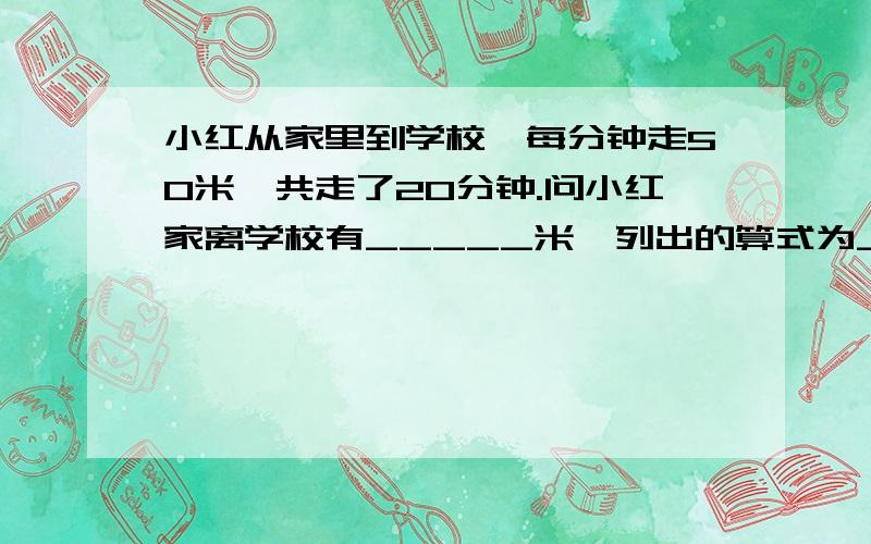 小红从家里到学校,每分钟走50米,共走了20分钟.问小红家离学校有_____米,列出的算式为______.