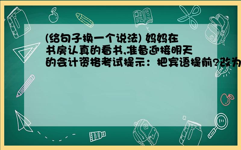 (给句子换一个说法) 妈妈在书房认真的看书,准备迎接明天的会计资格考试提示：把宾语提前?改为反问?改为“把”或“被”字句