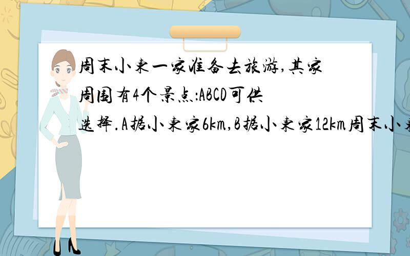 周末小东一家准备去旅游,其家周围有4个景点：ABCD可供选择.A据小东家6km,B据小东家12km周末小东一家准备去旅游,其家周围有4个景点：ABCD可供选择.A距小东家6km,B距小东家12km,C地距小东家9km,D