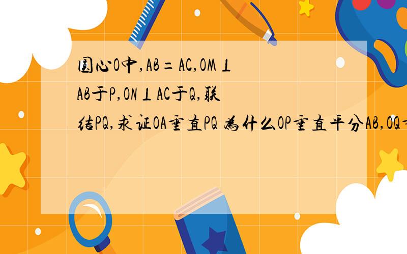 圆心O中,AB=AC,OM⊥AB于P,ON⊥AC于Q,联结PQ,求证OA垂直PQ 为什么OP垂直平分AB,OQ垂直平分AC