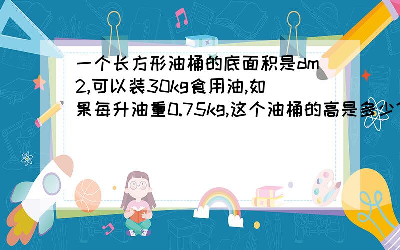 一个长方形油桶的底面积是dm2,可以装30kg食用油,如果每升油重0.75kg,这个油桶的高是多少?油桶的厚度忽略不计.底面积是16dm2