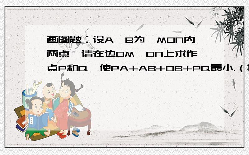 画图题：设A、B为∠MON内两点,请在边OM、ON上求作点P和Q,使PA+AB+OB+PQ最小.（把画图步骤写出来）