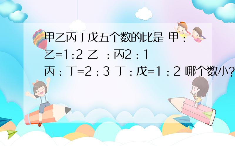 甲乙丙丁戊五个数的比是 甲：乙=1:2 乙 ：丙2：1 丙：丁=2：3 丁：戊=1：2 哪个数小?设戊=6a则丁=3a  丙=2a 乙=4a 甲=2a为什么戊为6a?那为什么         丁=3a                              丙=2a