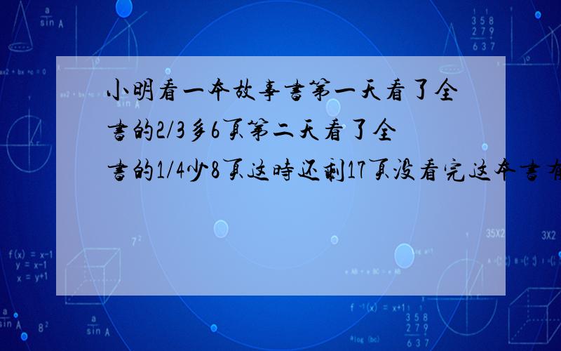 小明看一本故事书第一天看了全书的2/3多6页第二天看了全书的1/4少8页这时还剩17页没看完这本书有多少页