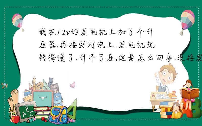 我在12v的发电机上加了个升压器,再接到灯泡上.发电机就转得慢了.升不了压,这是怎么回事.没接发电机直接接到灯泡上电压是3v,升压器输入电压是2v-6v.